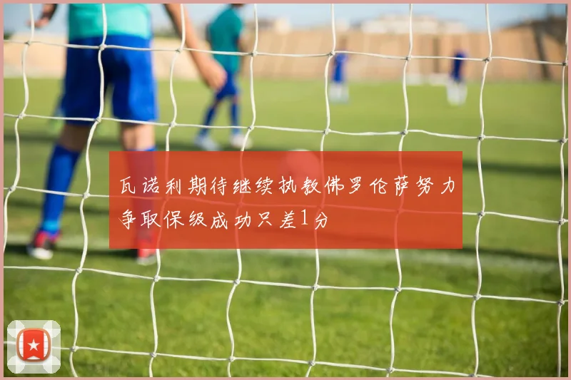 瓦诺利期待继续执教佛罗伦萨努力争取保级成功只差1分