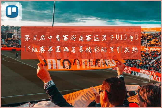 第五届中青赛海南赛区男子U13与U15组赛事圆满落幕精彩纷呈引发热烈反响