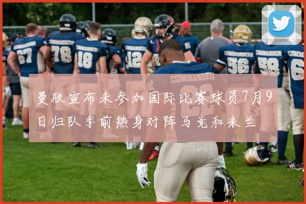 曼联宣布未参加国际比赛球员7月9日归队季前热身对阵马竞和米兰