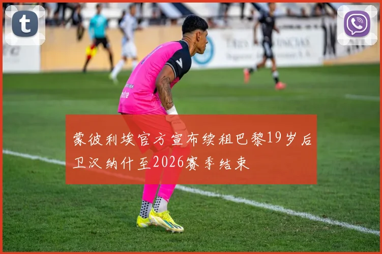 蒙彼利埃官方宣布续租巴黎19岁后卫汉纳什至2026赛季结束