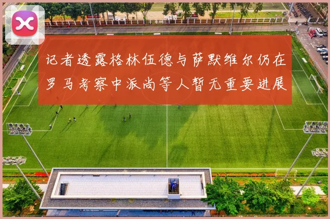 记者透露格林伍德与萨默维尔仍在罗马考察中派尚等人暂无重要进展消息