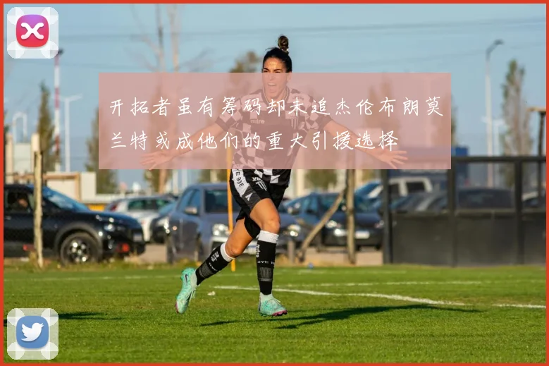 开拓者虽有筹码却未追杰伦布朗莫兰特或成他们的重大引援选择