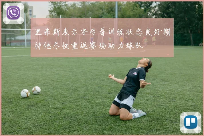 里弗斯表示字母哥训练状态良好期待他尽快重返赛场助力球队
