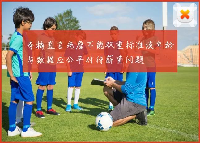 夸梅直言老詹不能双重标准谈年龄与数据应公平对待薪资问题