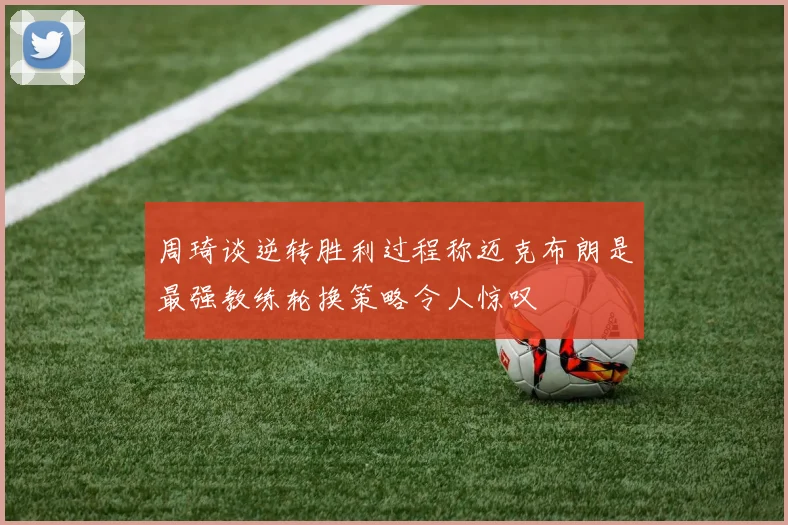 周琦谈逆转胜利过程称迈克布朗是最强教练轮换策略令人惊叹