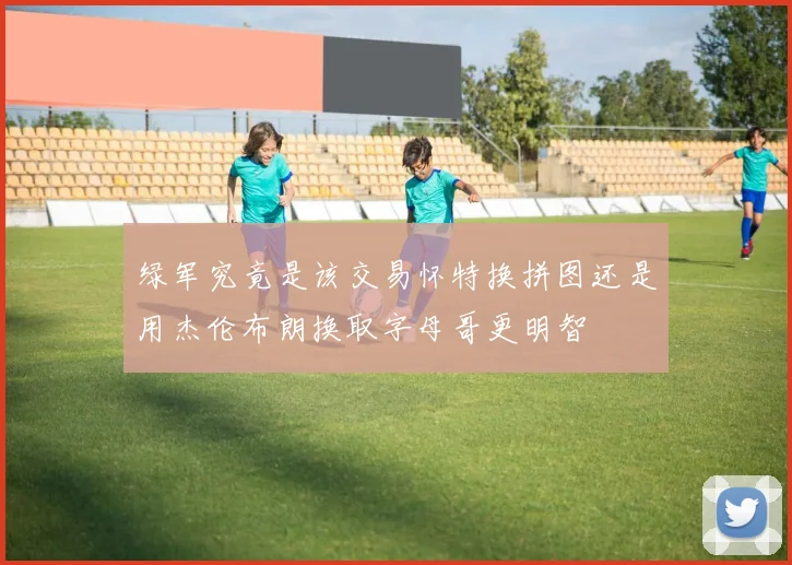 绿军究竟是该交易怀特换拼图还是用杰伦布朗换取字母哥更明智