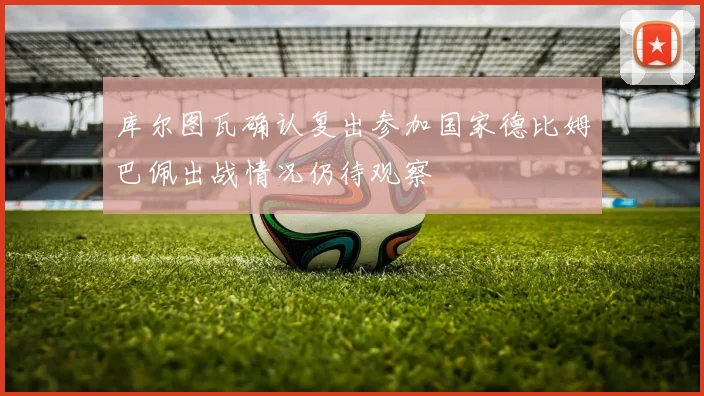库尔图瓦确认复出参加国家德比姆巴佩出战情况仍待观察