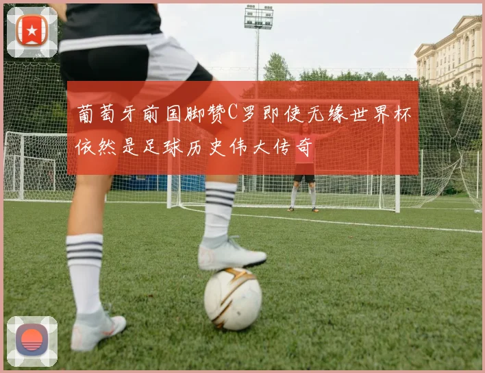 葡萄牙前国脚赞C罗即使无缘世界杯依然是足球历史伟大传奇
