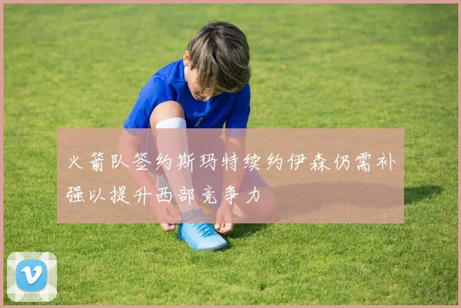 火箭队签约斯玛特续约伊森仍需补强以提升西部竞争力