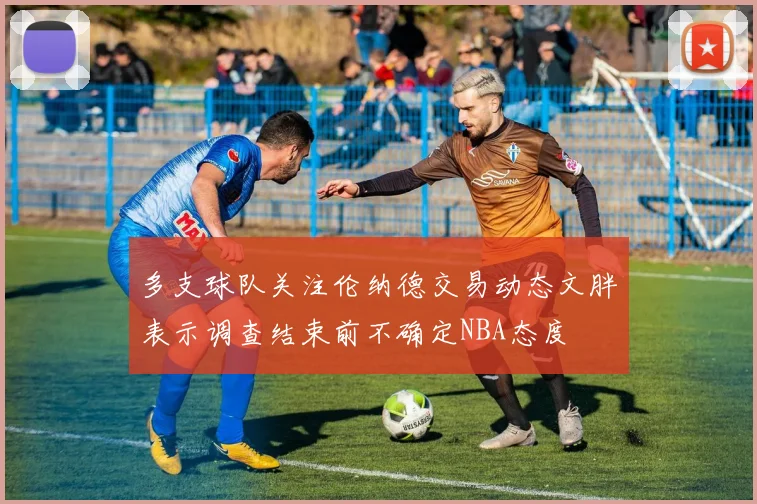 多支球队关注伦纳德交易动态文胖表示调查结束前不确定NBA态度