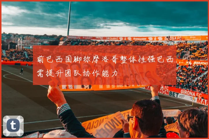 前巴西国脚称摩洛哥整体性强巴西需提升团队协作能力