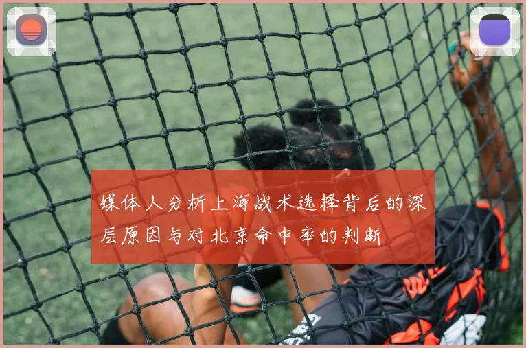 媒体人分析上海战术选择背后的深层原因与对北京命中率的判断