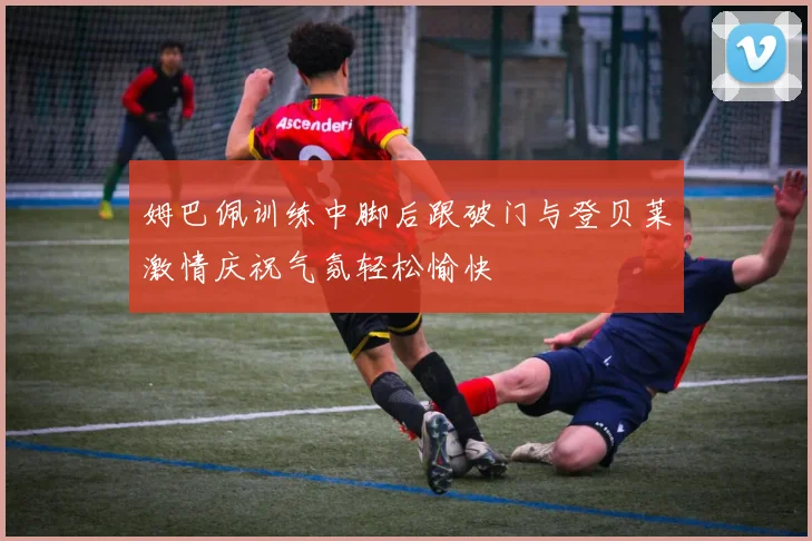 姆巴佩训练中脚后跟破门与登贝莱激情庆祝气氛轻松愉快