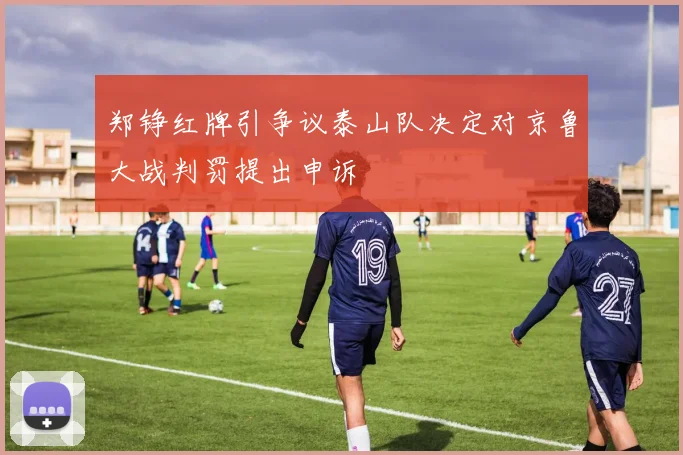郑铮红牌引争议泰山队决定对京鲁大战判罚提出申诉