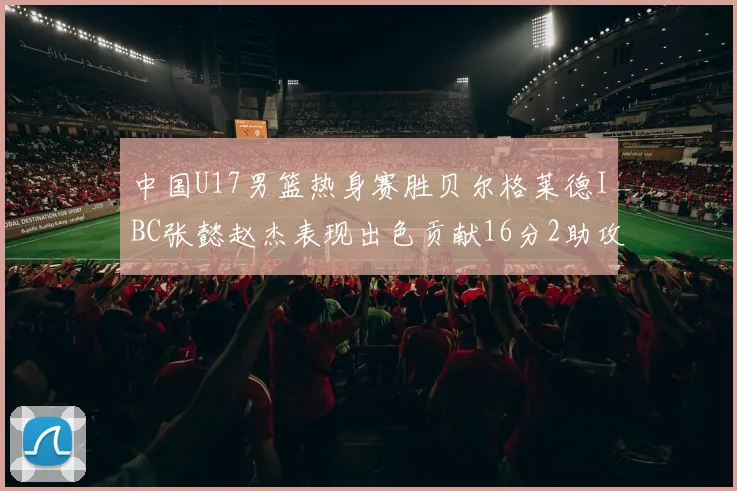 中国U17男篮热身赛胜贝尔格莱德IBC张懿赵杰表现出色贡献16分2助攻2抢断