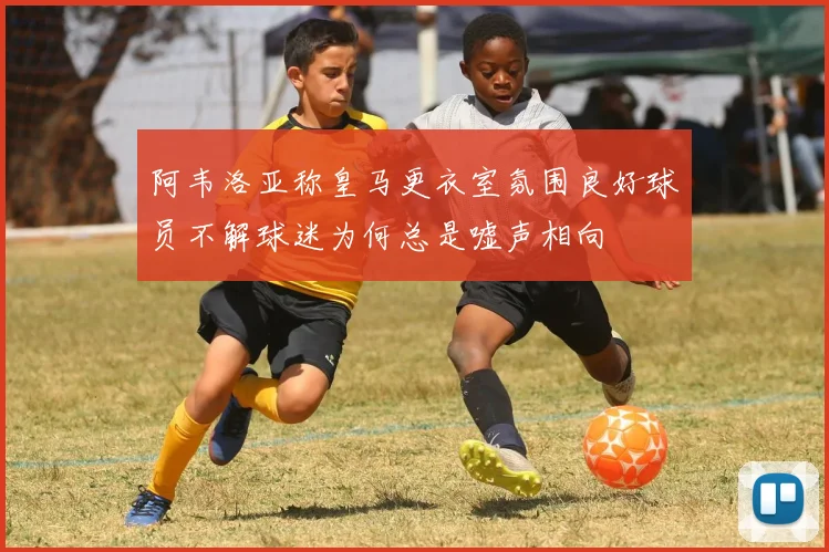 阿韦洛亚称皇马更衣室氛围良好球员不解球迷为何总是嘘声相向