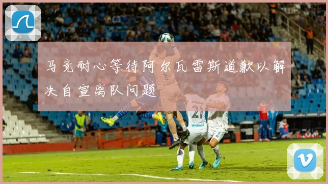 马竞耐心等待阿尔瓦雷斯道歉以解决自宣离队问题