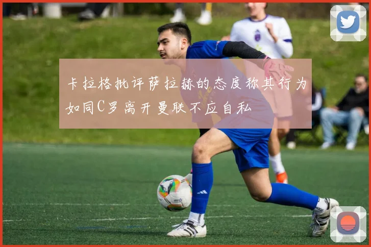 卡拉格批评萨拉赫的态度称其行为如同C罗离开曼联不应自私