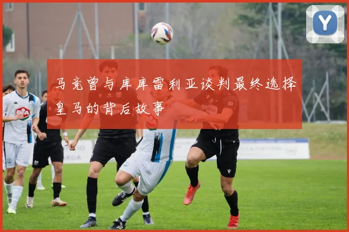 马竞曾与库库雷利亚谈判最终选择皇马的背后故事