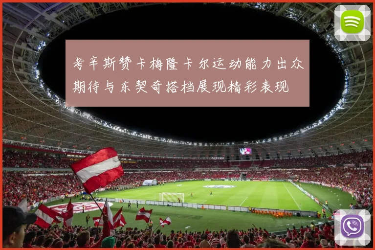 考辛斯赞卡梅隆卡尔运动能力出众期待与东契奇搭档展现精彩表现