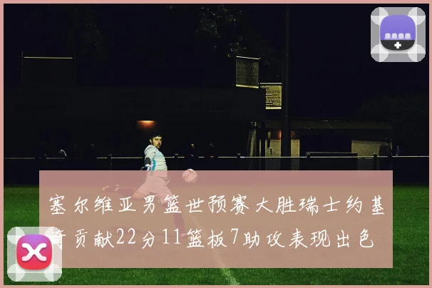 塞尔维亚男篮世预赛大胜瑞士约基奇贡献22分11篮板7助攻表现出色