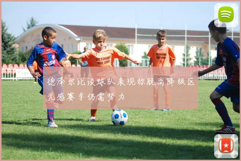 德泽尔比谈球队表现称脱离降级区无感赛季仍需努力