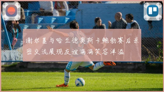 谢尔基与哈兰德奥斯卡鲍勃赛后亲密交流展现友谊满满笑容洋溢