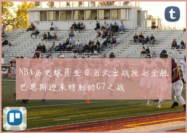 NBA历史球员生日当天出战抢七全胜巴恩斯迎来特别的G7之战