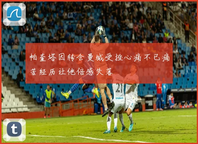 帕奎塔因转会曼城受挫心痛不已痛苦经历让他倍感失落