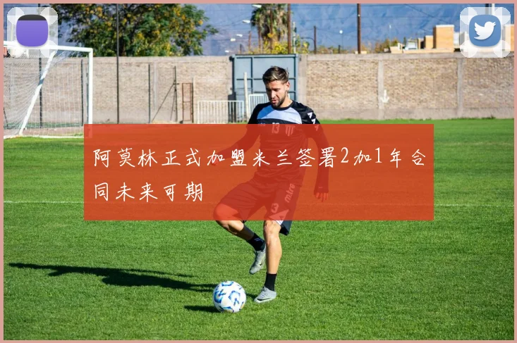 阿莫林正式加盟米兰签署2加1年合同未来可期